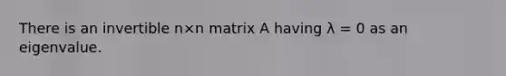 There is an invertible n×n matrix A having λ = 0 as an eigenvalue.