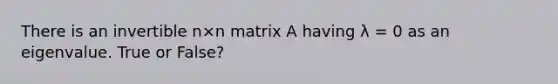 There is an invertible n×n matrix A having λ = 0 as an eigenvalue. True or False?