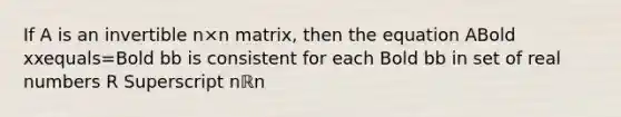 If A is an invertible n×n ​matrix, then the equation ABold xxequals=Bold bb is consistent for each Bold bb in set of real numbers R Superscript nℝn