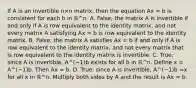 If A is an invertible n×n ​matrix, then the equation Ax = b is consistent for each b in ℝ^n. A. False; the matrix A is invertible if and only if A is row equivalent to the identity​ matrix, and not every matrix A satisfying Ax = b is row equivalent to the identity matrix. B. False; the matrix A satisfies Ax = b if and only if A is row equivalent to the identity​ matrix, and not every matrix that is row equivalent to the identity matrix is invertible. C. True; since A is​ invertible, A^(−1)b exists for all b in ℝ^n. Define x = A^(−1)b. Then Ax = b. D. True; since A is​ invertible, A^(−1)b =x for all x in ℝ^n. Multiply both sides by A and the result is Ax = b.