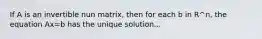 If A is an invertible nun matrix, then for each b in R^n, the equation Ax=b has the unique solution...