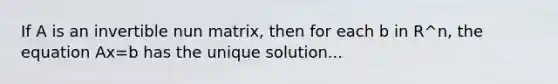 If A is an invertible nun matrix, then for each b in R^n, the equation Ax=b has the unique solution...