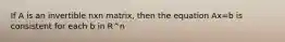 If A is an invertible nxn matrix, then the equation Ax=b is consistent for each b in R^n
