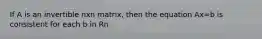 If A is an invertible nxn matrix, then the equation Ax=b is consistent for each b in Rn