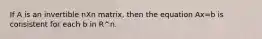 If A is an invertible nXn matrix, then the equation Ax=b is consistent for each b in R^n.