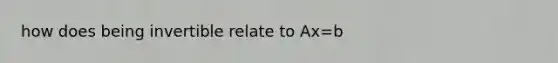 how does being invertible relate to Ax=b