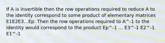 If A is invertible then the row operations required to reduce A to the identity correspond to some product of elementary matrices E1E2E3...Ep. Then the row operations required to A^-1 to the identity would correspond to the product Ep^-1 ... E3^-1 E2^-1 E1^-1