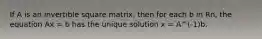 If A is an invertible square matrix, then for each b in Rn, the equation Ax = b has the unique solution x = A^(-1)b.