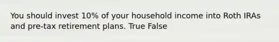 You should invest 10% of your household income into Roth IRAs and pre-tax retirement plans. True False