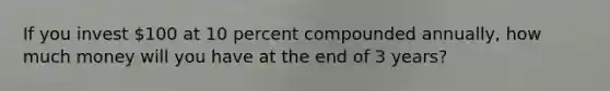 If you invest 100 at 10 percent compounded annually, how much money will you have at the end of 3 years?