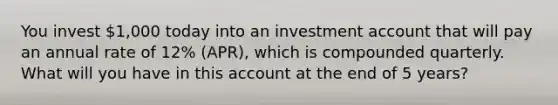 You invest 1,000 today into an investment account that will pay an annual rate of 12% (APR), which is compounded quarterly. What will you have in this account at the end of 5 years?