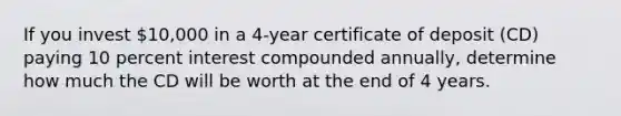 If you invest 10,000 in a 4-year certificate of deposit (CD) paying 10 percent interest compounded annually, determine how much the CD will be worth at the end of 4 years.