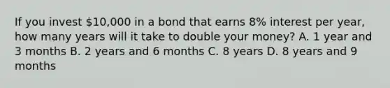 If you invest​ 10,000 in a bond that earns​ 8% interest per​ year, how many years will it take to double your​ money? A. 1 year and 3 months B. 2 years and 6 months C. 8 years D. 8 years and 9 months