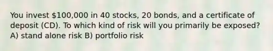 You invest 100,000 in 40 stocks, 20 bonds, and a certificate of deposit (CD). To which kind of risk will you primarily be exposed? A) stand alone risk B) portfolio risk