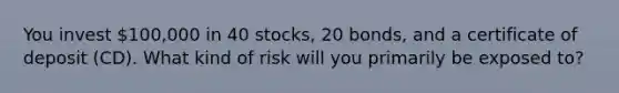 You invest 100,000 in 40 stocks, 20 bonds, and a certificate of deposit (CD). What kind of risk will you primarily be exposed to?