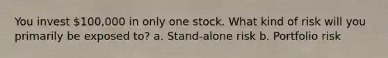 You invest 100,000 in only one stock. What kind of risk will you primarily be exposed to? a. Stand-alone risk b. Portfolio risk