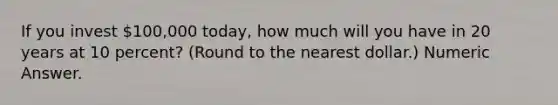 If you invest 100,000 today, how much will you have in 20 years at 10 percent? (Round to the nearest dollar.) Numeric Answer.