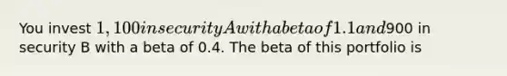 You invest 1,100 in security A with a beta of 1.1 and900 in security B with a beta of 0.4. The beta of this portfolio is