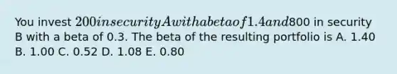 You invest 200 in security A with a beta of 1.4 and800 in security B with a beta of 0.3. The beta of the resulting portfolio is A. 1.40 B. 1.00 C. 0.52 D. 1.08 E. 0.80