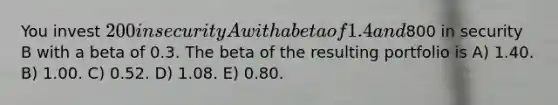 You invest 200 in security A with a beta of 1.4 and800 in security B with a beta of 0.3. The beta of the resulting portfolio is A) 1.40. B) 1.00. C) 0.52. D) 1.08. E) 0.80.