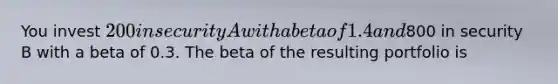 You invest 200 in security A with a beta of 1.4 and800 in security B with a beta of 0.3. The beta of the resulting portfolio is