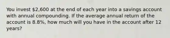 You invest 2,600 at the end of each year into a savings account with annual compounding. If the average annual return of the account is 8.8%, how much will you have in the account after 12 years?