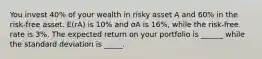 You invest 40% of your wealth in risky asset A and 60% in the risk-free asset. E(rA) is 10% and σA is 16%, while the risk-free rate is 3%. The expected return on your portfolio is ______ while the standard deviation is _____.