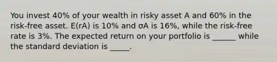 You invest 40% of your wealth in risky asset A and 60% in the risk-free asset. E(rA) is 10% and σA is 16%, while the risk-free rate is 3%. The expected return on your portfolio is ______ while the <a href='https://www.questionai.com/knowledge/kqGUr1Cldy-standard-deviation' class='anchor-knowledge'>standard deviation</a> is _____.