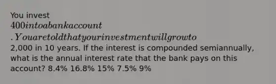 You invest 400 into a bank account. You are told that your investment will grow to2,000 in 10 years. If the interest is compounded semiannually, what is the annual interest rate that the bank pays on this account? 8.4% 16.8% 15% 7.5% 9%