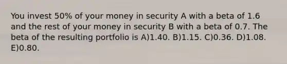 You invest 50% of your money in security A with a beta of 1.6 and the rest of your money in security B with a beta of 0.7. The beta of the resulting portfolio is A)1.40. B)1.15. C)0.36. D)1.08. E)0.80.