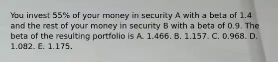 You invest 55% of your money in security A with a beta of 1.4 and the rest of your money in security B with a beta of 0.9. The beta of the resulting portfolio is A. 1.466. B. 1.157. C. 0.968. D. 1.082. E. 1.175.