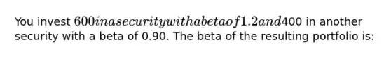 You invest 600 in a security with a beta of 1.2 and400 in another security with a beta of 0.90. The beta of the resulting portfolio is: