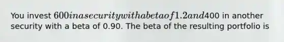 You invest 600 in a security with a beta of 1.2 and400 in another security with a beta of 0.90. The beta of the resulting portfolio is