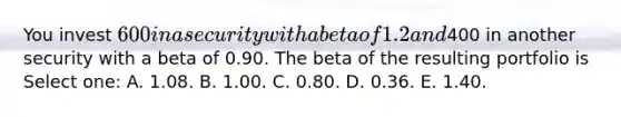 You invest 600 in a security with a beta of 1.2 and400 in another security with a beta of 0.90. The beta of the resulting portfolio is Select one: A. 1.08. B. 1.00. C. 0.80. D. 0.36. E. 1.40.