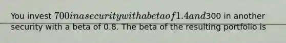 You invest 700 in a security with a beta of 1.4 and300 in another security with a beta of 0.8. The beta of the resulting portfolio is