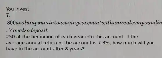 You invest 7,800 as a lump sum into a savings account with annual compounding. You also deposit250 at the beginning of each year into this account. If the average annual return of the account is 7.3%, how much will you have in the account after 8 years?