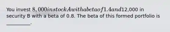 You invest 8,000 in stock A with a beta of 1.4 and12,000 in security B with a beta of 0.8. The beta of this formed portfolio is __________.