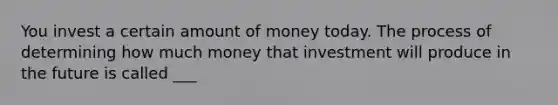 You invest a certain amount of money today. The process of determining how much money that investment will produce in the future is called ___