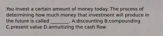 You invest a certain amount of money today. The process of determining how much money that investment will produce in the future is called ________. A.discounting B.compounding C.present value D.annuitizing the cash flow