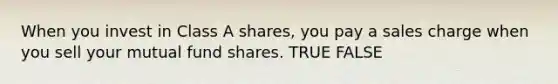 When you invest in Class A shares, you pay a sales charge when you sell your mutual fund shares. TRUE FALSE