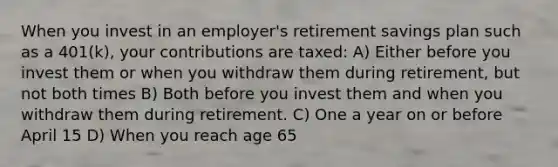 When you invest in an employer's retirement savings plan such as a 401(k), your contributions are taxed: A) Either before you invest them or when you withdraw them during retirement, but not both times B) Both before you invest them and when you withdraw them during retirement. C) One a year on or before April 15 D) When you reach age 65