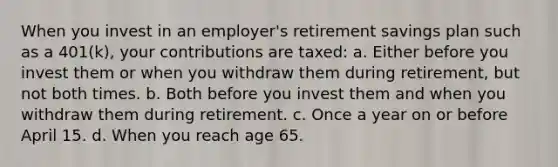 When you invest in an employer's retirement savings plan such as a 401(k), your contributions are taxed: a. Either before you invest them or when you withdraw them during retirement, but not both times. b. Both before you invest them and when you withdraw them during retirement. c. Once a year on or before April 15. d. When you reach age 65.