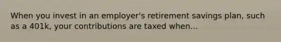 When you invest in an employer's retirement savings plan, such as a 401k, your contributions are taxed when...