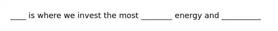 ____ is where we invest the most ________ energy and __________