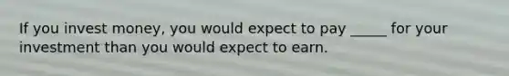 If you invest money, you would expect to pay _____ for your investment than you would expect to earn.