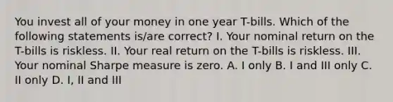 You invest all of your money in one year T-bills. Which of the following statements is/are correct? I. Your nominal return on the T-bills is riskless. II. Your real return on the T-bills is riskless. III. Your nominal Sharpe measure is zero. A. I only B. I and III only C. II only D. I, II and III