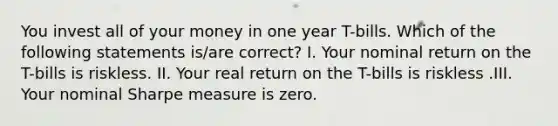 You invest all of your money in one year T-bills. Which of the following statements is/are correct? I. Your nominal return on the T-bills is riskless. II. Your real return on the T-bills is riskless .III. Your nominal Sharpe measure is zero.