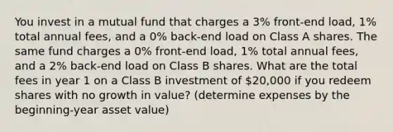 You invest in a mutual fund that charges a 3% front-end load, 1% total annual fees, and a 0% back-end load on Class A shares. The same fund charges a 0% front-end load, 1% total annual fees, and a 2% back-end load on Class B shares. What are the total fees in year 1 on a Class B investment of 20,000 if you redeem shares with no growth in value? (determine expenses by the beginning-year asset value)