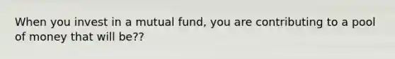 When you invest in a mutual fund, you are contributing to a pool of money that will be??