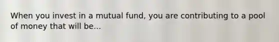 When you invest in a mutual fund, you are contributing to a pool of money that will be...